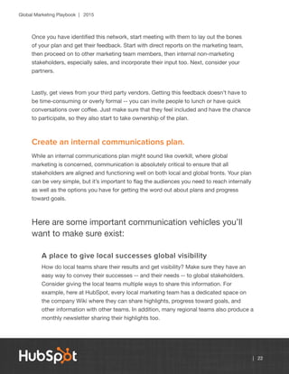 Global Marketing Playbook | 2015
| 22
Once you have identified this network, start meeting with them to lay out the bones
of your plan and get their feedback. Start with direct reports on the marketing team,
then proceed on to other marketing team members, then internal non-marketing
stakeholders, especially sales, and incorporate their input too. Next, consider your
partners.
Lastly, get views from your third party vendors. Getting this feedback doesn’t have to
be time-consuming or overly formal -- you can invite people to lunch or have quick
conversations over coffee. Just make sure that they feel included and have the chance
to participate, so they also start to take ownership of the plan.
Create an internal communications plan.
While an internal communications plan might sound like overkill, where global
marketing is concerned, communication is absolutely critical to ensure that all
stakeholders are aligned and functioning well on both local and global fronts. Your plan
can be very simple, but it’s important to flag the audiences you need to reach internally
as well as the options you have for getting the word out about plans and progress
toward goals.
Here are some important communication vehicles you’ll
want to make sure exist:
A place to give local successes global visibility
How do local teams share their results and get visibility? Make sure they have an
easy way to convey their successes -- and their needs -- to global stakeholders.
Consider giving the local teams multiple ways to share this information. For
example, here at HubSpot, every local marketing team has a dedicated space on
the company Wiki where they can share highlights, progress toward goals, and
other information with other teams. In addition, many regional teams also produce a
monthly newsletter sharing their highlights too.
 