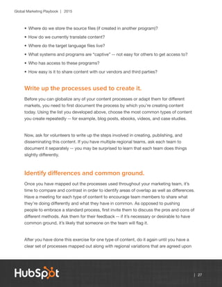 Global Marketing Playbook | 2015
| 27
•	Where do we store the source files (if created in another program)?
•	How do we currently translate content?
•	Where do the target language files live?
•	What systems and programs are “captive” -- not easy for others to get access to?
•	Who has access to these programs?
•	How easy is it to share content with our vendors and third parties?
Write up the processes used to create it.
Before you can globalize any of your content processes or adapt them for different
markets, you need to first document the process by which you’re creating content
today. Using the list you developed above, choose the most common types of content
you create repeatedly -- for example, blog posts, ebooks, videos, and case studies.
Now, ask for volunteers to write up the steps involved in creating, publishing, and
disseminating this content. If you have multiple regional teams, ask each team to
document it separately -- you may be surprised to learn that each team does things
slightly differently.
Identify differences and common ground.
Once you have mapped out the processes used throughout your marketing team, it’s
time to compare and contrast in order to identify areas of overlap as well as differences.
Have a meeting for each type of content to encourage team members to share what
they’re doing differently and what they have in common. As opposed to pushing
people to embrace a standard process, first invite them to discuss the pros and cons of
different methods. Ask them for their feedback -- if it’s necessary or desirable to have
common ground, it’s likely that someone on the team will flag it.
After you have done this exercise for one type of content, do it again until you have a
clear set of processes mapped out along with regional variations that are agreed upon
 