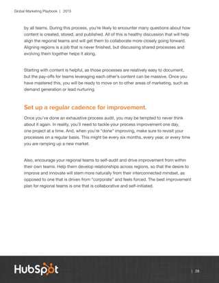 Global Marketing Playbook | 2015
| 28
by all teams. During this process, you’re likely to encounter many questions about how
content is created, stored, and published. All of this is healthy discussion that will help
align the regional teams and will get them to collaborate more closely going forward.
Aligning regions is a job that is never finished, but discussing shared processes and
evolving them together helps it along.
Starting with content is helpful, as those processes are relatively easy to document,
but the pay-offs for teams leveraging each other’s content can be massive. Once you
have mastered this, you will be ready to move on to other areas of marketing, such as
demand generation or lead nurturing.
Set up a regular cadence for improvement.
Once you’ve done an exhaustive process audit, you may be tempted to never think
about it again. In reality, you’ll need to tackle your process improvement one day,
one project at a time. And, when you’re “done” improving, make sure to revisit your
processes on a regular basis. This might be every six months, every year, or every time
you are ramping up a new market.
Also, encourage your regional teams to self-audit and drive improvement from within
their own teams. Help them develop relationships across regions, so that the desire to
improve and innovate will stem more naturally from their interconnected mindset, as
opposed to one that is driven from “corporate” and feels forced. The best improvement
plan for regional teams is one that is collaborative and self-initiated.
 