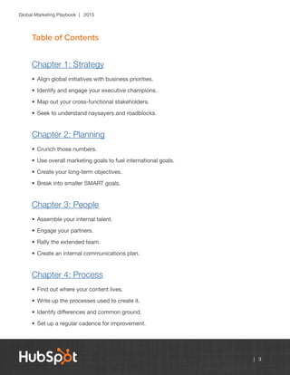 Global Marketing Playbook | 2015
| 3
Table of Contents
Chapter 1: Strategy
•	Align global initiatives with business priorities.
•	Identify and engage your executive champions.
•	Map out your cross-functional stakeholders.
•	Seek to understand naysayers and roadblocks.
Chapter 2: Planning
•	Crunch those numbers.
•	Use overall marketing goals to fuel international goals.
•	Create your long-term objectives.
•	Break into smaller SMART goals.
Chapter 3: People
•	Assemble your internal talent.
•	Engage your partners.
•	Rally the extended team.
•	Create an internal communications plan.
Chapter 4: Process
•	Find out where your content lives.
•	Write up the processes used to create it.
•	Identify differences and common ground.
•	Set up a regular cadence for improvement.
 