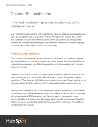 Global Marketing Playbook | 2015
| 30
Chapter 5: Localization
If the word “localization” gives you goosebumps, you’re
definitely not alone.
Many marketers dislike dealing with markets where they don’t speak the language, and
some go out of their way to avoid them entirely. Move past the “foreign fear factor”
that can block your growth in other countries. While it’s good to take precautions to
protect your brand and ensure that you make the best impression in another language
or culture, localization doesn’t have to be intimidating.
Prioritize your markets.
One common mistake with localization is thinking too broadly and grouping together
too many countries at once. As a marketer, you already know that it isn’t very effective
to target large masses of very different populations and demographics with the same
tactics and content.
Likewise, if you lump too many countries together at once, or if you fail to think about
them as countries, you can actually make it harder to create international marketing
momentum. While there are definitely some exceptions where you’ll want to think about
language-related buckets, make sure you’re paying attention to countries early on.
Thinking about markets at the country level also forces you to prioritize, which will help
improve your focus, leading to greater results. Should you think about which languages
will get you the best ROI? Absolutely, but if your strategy is language-led, once
you’ve settled on a language, next think about which specific countries you’ll prioritize
within a group of countries that speak that language. Don’t try to focus on all of them
simultaneously and equally.
 
