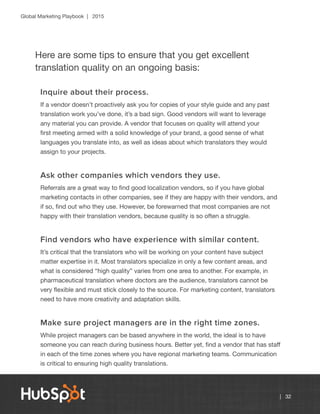 Global Marketing Playbook | 2015
| 32
Here are some tips to ensure that you get excellent
translation quality on an ongoing basis:
Inquire about their process.
If a vendor doesn’t proactively ask you for copies of your style guide and any past
translation work you’ve done, it’s a bad sign. Good vendors will want to leverage
any material you can provide. A vendor that focuses on quality will attend your
first meeting armed with a solid knowledge of your brand, a good sense of what
languages you translate into, as well as ideas about which translators they would
assign to your projects.
Ask other companies which vendors they use.
Referrals are a great way to find good localization vendors, so if you have global
marketing contacts in other companies, see if they are happy with their vendors, and
if so, find out who they use. However, be forewarned that most companies are not
happy with their translation vendors, because quality is so often a struggle.
Find vendors who have experience with similar content.
It’s critical that the translators who will be working on your content have subject
matter expertise in it. Most translators specialize in only a few content areas, and
what is considered “high quality” varies from one area to another. For example, in
pharmaceutical translation where doctors are the audience, translators cannot be
very flexible and must stick closely to the source. For marketing content, translators
need to have more creativity and adaptation skills.
Make sure project managers are in the right time zones.
While project managers can be based anywhere in the world, the ideal is to have
someone you can reach during business hours. Better yet, find a vendor that has staff
in each of the time zones where you have regional marketing teams. Communication
is critical to ensuring high quality translations.
 