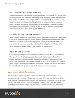 Global Marketing Playbook | 2015
| 33
Don’t assume that bigger is better.
The largest translation vendors are not always the best, because the supply chain can
be longer. Smaller and medium-sized vendors often deliver the best quality, because
they tend to have better relationships with their freelance talent. You want to be close
to your translators, to the point that they feel like an extension of your marketing
team. In an ideal relationship, your regional marketers should view your translators
as collaborators and linguistic advisors, as well as cultural advisors in many cases,
especially if they don’t speak the language themselves.
Consider having multiple vendors.
While there are advantages to centralizing with a single agency, most companies have
a handful of translation vendors, simply because not every vendor specializes in the
same type of content or the same language set. While you might wish to have just
one vendor, it’s also not a good idea in terms of risk mitigation. You’ll want to have
some back-up vendors in case of volume surges or urgent needs.
Insist on transparency.
If your agency won’t provide you with the translators’ names, don’t work with them.
They should be willing to give you direct access to the translators. One of the
biggest barriers to translation quality is that when translators have questions, they
are blocked from asking them as they have zero ability to communicate with the end
client. Tell your vendors you won’t work under such a model, and that you encourage
the translators to ask questions and clarify meaning whenever possible.
Arm them with information.
For translators, don’t worry about overloading them with information about your
company, your products, your target audience, your style, your brand voice, and even
your strategy. The more content, context, and background information you can provide
to them, the better. Think of them as writers who want to know the subject matter,
immersing themselves in a topic and researching it before they dive into the writing.
 