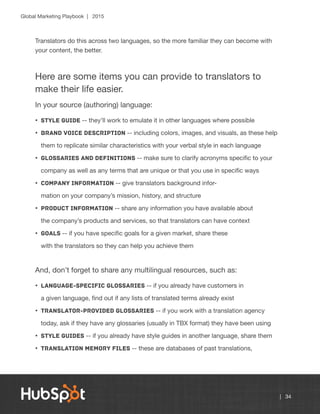 Global Marketing Playbook | 2015
| 34
Translators do this across two languages, so the more familiar they can become with
your content, the better.
Here are some items you can provide to translators to
make their life easier.
In your source (authoring) language:
•	 Style guide -- they’ll work to emulate it in other languages where possible
•	 Brand voice description -- including colors, images, and visuals, as these help
them to replicate similar characteristics with your verbal style in each language
•	 Glossaries and definitions -- make sure to clarify acronyms specific to your
company as well as any terms that are unique or that you use in specific ways
•	 Company information -- give translators background infor-
mation on your company’s mission, history, and structure
•	 Product information -- share any information you have available about
the company’s products and services, so that translators can have context
•	 Goals -- if you have specific goals for a given market, share these
with the translators so they can help you achieve them
And, don’t forget to share any multilingual resources, such as:
•	 Language-specific glossaries -- if you already have customers in
a given language, find out if any lists of translated terms already exist
•	 Translator-provided glossaries -- if you work with a translation agency
today, ask if they have any glossaries (usually in TBX format) they have been using
•	 Style guides -- if you already have style guides in another language, share them
•	 Translation memory files -- these are databases of past translations,
 