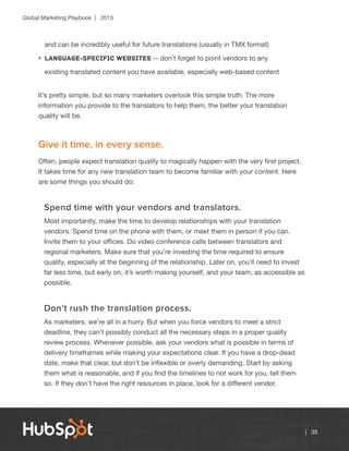 Global Marketing Playbook | 2015
| 35
and can be incredibly useful for future translations (usually in TMX format)
•	 Language-specific websites -- don’t forget to point vendors to any
existing translated content you have available, especially web-based content
It’s pretty simple, but so many marketers overlook this simple truth. The more
information you provide to the translators to help them, the better your translation
quality will be.
Give it time, in every sense.
Often, people expect translation quality to magically happen with the very first project.
It takes time for any new translation team to become familiar with your content. Here
are some things you should do:
Spend time with your vendors and translators.
Most importantly, make the time to develop relationships with your translation
vendors. Spend time on the phone with them, or meet them in person if you can.
Invite them to your offices. Do video conference calls between translators and
regional marketers. Make sure that you’re investing the time required to ensure
quality, especially at the beginning of the relationship. Later on, you’ll need to invest
far less time, but early on, it’s worth making yourself, and your team, as accessible as
possible.
Don’t rush the translation process.
As marketers, we’re all in a hurry. But when you force vendors to meet a strict
deadline, they can’t possibly conduct all the necessary steps in a proper quality
review process. Whenever possible, ask your vendors what is possible in terms of
delivery timeframes while making your expectations clear. If you have a drop-dead
date, make that clear, but don’t be inflexible or overly demanding. Start by asking
them what is reasonable, and if you find the timelines to not work for you, tell them
so. If they don’t have the right resources in place, look for a different vendor.
 