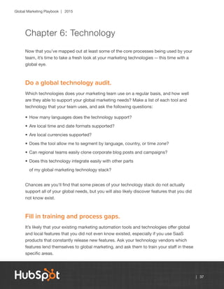 Global Marketing Playbook | 2015
| 37
Chapter 6: Technology
Now that you’ve mapped out at least some of the core processes being used by your
team, it’s time to take a fresh look at your marketing technologies -- this time with a
global eye.
Do a global technology audit.
Which technologies does your marketing team use on a regular basis, and how well
are they able to support your global marketing needs? Make a list of each tool and
technology that your team uses, and ask the following questions:
•	How many languages does the technology support?
•	Are local time and date formats supported?
•	Are local currencies supported?
•	Does the tool allow me to segment by language, country, or time zone?
•	Can regional teams easily clone corporate blog posts and campaigns?
•	Does this technology integrate easily with other parts
of my global marketing technology stack?
Chances are you’ll find that some pieces of your technology stack do not actually
support all of your global needs, but you will also likely discover features that you did
not know exist.
Fill in training and process gaps.
It’s likely that your existing marketing automation tools and technologies offer global
and local features that you did not even know existed, especially if you use SaaS
products that constantly release new features. Ask your technology vendors which
features lend themselves to global marketing, and ask them to train your staff in these
specific areas.
 
