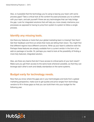 Global Marketing Playbook | 2015
| 38
Also, is it possible that the technology you’re using is leaving your team with some
process gaps? Take a critical look at the content-focused processes you’ve outlined
with your team, and ask yourself if there are any technologies that can help bridge
the gap. Look for integrated solutions that will help you more closely intertwine your
processes as opposed to having to jump from system to system to follow a single
process.
Identify any missing tools.
Are there any features or tools that your global marketing team is missing? Ask them!
Get their feedback and find out where their tools are letting them down. You might find
that different regions have different concerns. Write up your team’s collective wish list.
Perhaps these features are already available from a current vendor in the form of an
add-on package or bundle. Or, perhaps you need to look at the possibility of finding a
more fully-featured, integrated solution.
Also, are there any teams that don’t have access to critical parts of your tech stack?
Make sure you get them access to the same tools whenever possible, so that they can
leverage each other’s work and ideally standardize on the same systems.
Budget early for technology needs.
Now that you know where the gaps are in your technologies and tools from a global
marketing perspective, make sure to get quotes and price ranges from technology
vendors to fill in those gaps so that you can build them into your budget for the
following year.
 