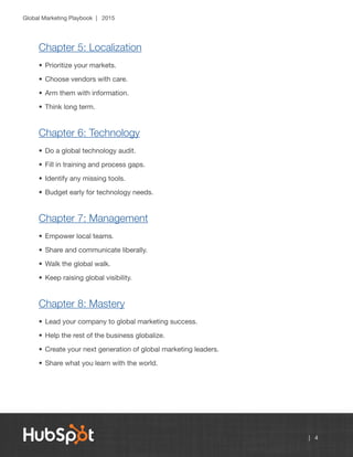 Global Marketing Playbook | 2015
| 4
Chapter 5: Localization
•	Prioritize your markets.
•	Choose vendors with care.
•	Arm them with information.
•	Think long term.
Chapter 6: Technology
•	Do a global technology audit.
•	Fill in training and process gaps.
•	Identify any missing tools.
•	Budget early for technology needs.
Chapter 7: Management
•	Empower local teams.
•	Share and communicate liberally.
•	Walk the global walk.
•	Keep raising global visibility.
Chapter 8: Mastery
•	Lead your company to global marketing success.
•	Help the rest of the business globalize.
•	Create your next generation of global marketing leaders.
•	Share what you learn with the world.
 