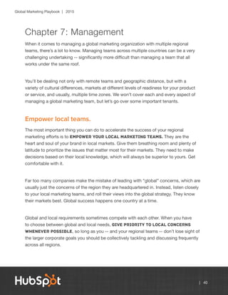 Global Marketing Playbook | 2015
| 40
Chapter 7: Management
When it comes to managing a global marketing organization with multiple regional
teams, there’s a lot to know. Managing teams across multiple countries can be a very
challenging undertaking -- significantly more difficult than managing a team that all
works under the same roof.
You’ll be dealing not only with remote teams and geographic distance, but with a
variety of cultural differences, markets at different levels of readiness for your product
or service, and usually, multiple time zones. We won’t cover each and every aspect of
managing a global marketing team, but let’s go over some important tenants.
Empower local teams.
The most important thing you can do to accelerate the success of your regional
marketing efforts is to empower your local marketing teams. They are the
heart and soul of your brand in local markets. Give them breathing room and plenty of
latitude to prioritize the issues that matter most for their markets. They need to make
decisions based on their local knowledge, which will always be superior to yours. Get
comfortable with it.
Far too many companies make the mistake of leading with “global” concerns, which are
usually just the concerns of the region they are headquartered in. Instead, listen closely
to your local marketing teams, and roll their views into the global strategy. They know
their markets best. Global success happens one country at a time.
Global and local requirements sometimes compete with each other. When you have
to choose between global and local needs, give priority to local concerns
whenever possible, so long as you -- and your regional teams -- don’t lose sight of
the larger corporate goals you should be collectively tackling and discussing frequently
across all regions.
 