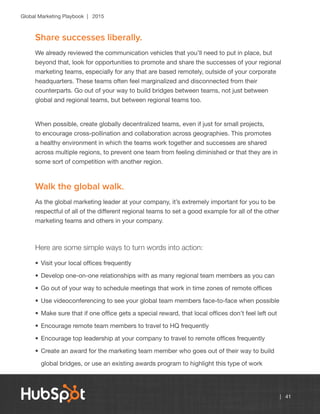 Global Marketing Playbook | 2015
| 41
Share successes liberally.
We already reviewed the communication vehicles that you’ll need to put in place, but
beyond that, look for opportunities to promote and share the successes of your regional
marketing teams, especially for any that are based remotely, outside of your corporate
headquarters. These teams often feel marginalized and disconnected from their
counterparts. Go out of your way to build bridges between teams, not just between
global and regional teams, but between regional teams too.
When possible, create globally decentralized teams, even if just for small projects,
to encourage cross-pollination and collaboration across geographies. This promotes
a healthy environment in which the teams work together and successes are shared
across multiple regions, to prevent one team from feeling diminished or that they are in
some sort of competition with another region.
Walk the global walk.
As the global marketing leader at your company, it’s extremely important for you to be
respectful of all of the different regional teams to set a good example for all of the other
marketing teams and others in your company.
Here are some simple ways to turn words into action:
•	Visit your local offices frequently
•	Develop one-on-one relationships with as many regional team members as you can
•	Go out of your way to schedule meetings that work in time zones of remote offices
•	Use videoconferencing to see your global team members face-to-face when possible
•	Make sure that if one office gets a special reward, that local offices don’t feel left out
•	Encourage remote team members to travel to HQ frequently
•	Encourage top leadership at your company to travel to remote offices frequently
•	Create an award for the marketing team member who goes out of their way to build
global bridges, or use an existing awards program to highlight this type of work
 