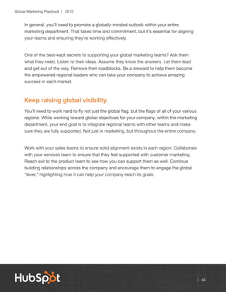 Global Marketing Playbook | 2015
| 42
In general, you’ll need to promote a globally-minded outlook within your entire
marketing department. That takes time and commitment, but it’s essential for aligning
your teams and ensuring they’re working effectively.
One of the best-kept secrets to supporting your global marketing teams? Ask them
what they need. Listen to their ideas. Assume they know the answers. Let them lead
and get out of the way. Remove their roadblocks. Be a steward to help them become
the empowered regional leaders who can take your company to achieve amazing
success in each market.
Keep raising global visibility.
You’ll need to work hard to fly not just the global flag, but the flags of all of your various
regions. While working toward global objectives for your company, within the marketing
department, your end goal is to integrate regional teams with other teams and make
sure they are fully supported. Not just in marketing, but throughout the entire company.
Work with your sales teams to ensure solid alignment exists in each region. Collaborate
with your services team to ensure that they feel supported with customer marketing.
Reach out to the product team to see how you can support them as well. Continue
building relationships across the company and encourage them to engage the global
“lever,” highlighting how it can help your company reach its goals.
 