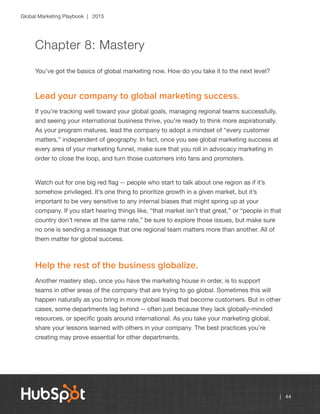 Global Marketing Playbook | 2015
| 44
Chapter 8: Mastery
You’ve got the basics of global marketing now. How do you take it to the next level?
Lead your company to global marketing success.
If you’re tracking well toward your global goals, managing regional teams successfully,
and seeing your international business thrive, you’re ready to think more aspirationally.
As your program matures, lead the company to adopt a mindset of “every customer
matters,” independent of geography. In fact, once you see global marketing success at
every area of your marketing funnel, make sure that you roll in advocacy marketing in
order to close the loop, and turn those customers into fans and promoters.
Watch out for one big red flag -- people who start to talk about one region as if it’s
somehow privileged. It’s one thing to prioritize growth in a given market, but it’s
important to be very sensitive to any internal biases that might spring up at your
company. If you start hearing things like, “that market isn’t that great,” or “people in that
country don’t renew at the same rate,” be sure to explore those issues, but make sure
no one is sending a message that one regional team matters more than another. All of
them matter for global success.
Help the rest of the business globalize.
Another mastery step, once you have the marketing house in order, is to support
teams in other areas of the company that are trying to go global. Sometimes this will
happen naturally as you bring in more global leads that become customers. But in other
cases, some departments lag behind -- often just because they lack globally-minded
resources, or specific goals around international. As you take your marketing global,
share your lessons learned with others in your company. The best practices you’re
creating may prove essential for other departments.
 