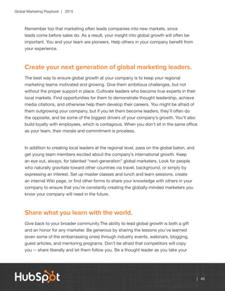 Global Marketing Playbook | 2015
| 45
Remember too that marketing often leads companies into new markets, since
leads come before sales do. As a result, your insight into global growth will often be
important. You and your team are pioneers. Help others in your company benefit from
your experience.
Create your next generation of global marketing leaders.
The best way to ensure global growth at your company is to keep your regional
marketing teams motivated and growing. Give them ambitious challenges, but not
without the proper support in place. Cultivate leaders who become true experts in their
local markets. Find opportunities for them to demonstrate thought leadership, achieve
media citations, and otherwise help them develop their careers. You might be afraid of
them outgrowing your company, but if you let them become leaders, they’ll often do
the opposite, and be some of the biggest drivers of your company’s growth. You’ll also
build loyalty with employees, which is contagious. When you don’t sit in the same office
as your team, their morale and commitment is priceless.
In addition to creating local leaders at the regional level, pass on the global baton, and
get young team members excited about the company’s international growth. Keep
an eye out, always, for talented “next-generation” global marketers. Look for people
who naturally gravitate toward other countries via travel, background, or simply by
expressing an interest. Set up master classes and lunch and learn sessions, create
an internal Wiki page, or find other forms to share your knowledge with others in your
company to ensure that you’re constantly creating the globally-minded marketers you
know your company will need in the future.
Share what you learn with the world.
Give back to your broader community.The ability to lead global growth is both a gift
and an honor for any marketer. Be generous by sharing the lessons you’ve learned
(even some of the embarrassing ones) through industry events, webinars, blogging,
guest articles, and mentoring programs. Don’t be afraid that competitors will copy
you -- share liberally and let them follow you. Be a thought leader as you take your
 