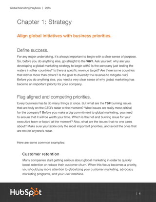 Global Marketing Playbook | 2015
| 6
Chapter 1: Strategy
Align global initiatives with business priorities.
Define success.
For any major undertaking, it’s always important to begin with a clear sense of purpose.
So, before you do anything else, go straight to the why. Ask yourself, why are you
developing a global marketing strategy to begin with? Is the company just testing the
waters in other countries? Is there a specific revenue target? Are there some countries
that matter more than others? Is the goal to diversify the revenue to mitigate risk?
Before you do anything else, you need a very clear sense of why global marketing has
become an important priority for your company.
Flag aligned and competing priorities.
Every business has to do many things at once. But what are the top burning issues
that are truly on the CEO’s radar at the moment? What issues are really most critical
for the company? Before you make a big commitment to global marketing, you need
to ensure that it will be worth your time. Which is the hot and burning issue for your
executive team or board at the moment? Also, what are the issues that no one cares
about? Make sure you tackle only the most important priorities, and avoid the ones that
are not on anyone’s radar.
Here are some common examples:
Customer retention
Many companies start getting serious about global marketing in order to quickly
boost retention or reduce their customer churn. When this focus becomes a priority,
you should pay more attention to globalizing your customer marketing, advocacy
marketing programs, and your user interface.
 