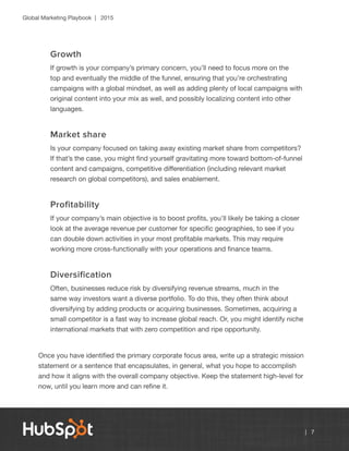 Global Marketing Playbook | 2015
| 7
Growth
If growth is your company’s primary concern, you’ll need to focus more on the
top and eventually the middle of the funnel, ensuring that you’re orchestrating
campaigns with a global mindset, as well as adding plenty of local campaigns with
original content into your mix as well, and possibly localizing content into other
languages.
Market share
Is your company focused on taking away existing market share from competitors?
If that’s the case, you might find yourself gravitating more toward bottom-of-funnel
content and campaigns, competitive differentiation (including relevant market
research on global competitors), and sales enablement.
Profitability
If your company’s main objective is to boost profits, you’ll likely be taking a closer
look at the average revenue per customer for specific geographies, to see if you
can double down activities in your most profitable markets. This may require
working more cross-functionally with your operations and finance teams.
Diversification
Often, businesses reduce risk by diversifying revenue streams, much in the
same way investors want a diverse portfolio. To do this, they often think about
diversifying by adding products or acquiring businesses. Sometimes, acquiring a
small competitor is a fast way to increase global reach. Or, you might identify niche
international markets that with zero competition and ripe opportunity.
Once you have identified the primary corporate focus area, write up a strategic mission
statement or a sentence that encapsulates, in general, what you hope to accomplish
and how it aligns with the overall company objective. Keep the statement high-level for
now, until you learn more and can refine it.
 