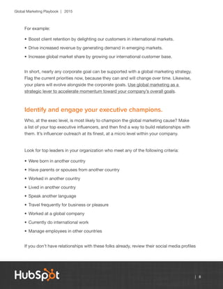 Global Marketing Playbook | 2015
| 8
For example:
•	Boost client retention by delighting our customers in international markets.
•	Drive increased revenue by generating demand in emerging markets.
•	Increase global market share by growing our international customer base.
In short, nearly any corporate goal can be supported with a global marketing strategy.
Flag the current priorities now, because they can and will change over time. Likewise,
your plans will evolve alongside the corporate goals. Use global marketing as a
strategic lever to accelerate momentum toward your company’s overall goals.
Identify and engage your executive champions.
Who, at the exec level, is most likely to champion the global marketing cause? Make
a list of your top executive influencers, and then find a way to build relationships with
them. It’s influencer outreach at its finest, at a micro level within your company.
Look for top leaders in your organization who meet any of the following criteria:
•	Were born in another country
•	Have parents or spouses from another country
•	Worked in another country
•	Lived in another country
•	Speak another language
•	Travel frequently for business or pleasure
•	Worked at a global company
•	Currently do international work
•	Manage employees in other countries
If you don’t have relationships with these folks already, review their social media profiles
 