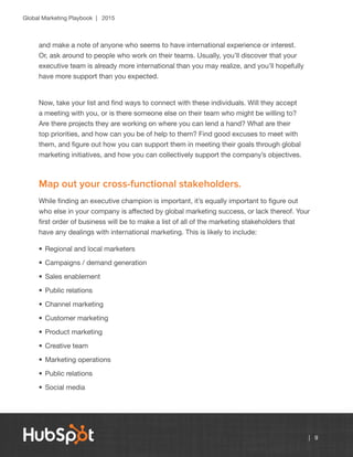 Global Marketing Playbook | 2015
| 9
and make a note of anyone who seems to have international experience or interest.
Or, ask around to people who work on their teams. Usually, you’ll discover that your
executive team is already more international than you may realize, and you’ll hopefully
have more support than you expected.
Now, take your list and find ways to connect with these individuals. Will they accept
a meeting with you, or is there someone else on their team who might be willing to?
Are there projects they are working on where you can lend a hand? What are their
top priorities, and how can you be of help to them? Find good excuses to meet with
them, and figure out how you can support them in meeting their goals through global
marketing initiatives, and how you can collectively support the company’s objectives.
Map out your cross-functional stakeholders.
While finding an executive champion is important, it’s equally important to figure out
who else in your company is affected by global marketing success, or lack thereof. Your
first order of business will be to make a list of all of the marketing stakeholders that
have any dealings with international marketing. This is likely to include:
•	Regional and local marketers
•	Campaigns / demand generation
•	Sales enablement
•	Public relations
•	Channel marketing
•	Customer marketing
•	Product marketing
•	Creative team
•	Marketing operations
•	Public relations
•	Social media
 