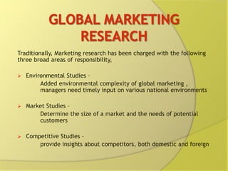 Traditionally, Marketing research has been charged with the following
three broad areas of responsibility,
 Environmental Studies –
Added environmental complexity of global marketing ,
managers need timely input on various national environments
 Market Studies –
Determine the size of a market and the needs of potential
customers
 Competitive Studies –
provide insights about competitors, both domestic and foreign
 