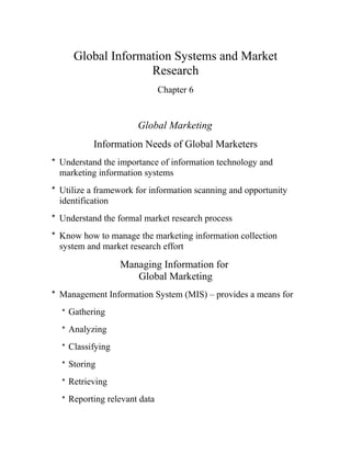 Global Information Systems and Market
Research
Chapter 6
Global Marketing
Information Needs of Global Marketers
* Understand the importance of information technology and
marketing information systems
* Utilize a framework for information scanning and opportunity
identification
* Understand the formal market research process
* Know how to manage the marketing information collection
system and market research effort
Managing Information for
Global Marketing
* Management Information System (MIS) – provides a means for
* Gathering
* Analyzing
* Classifying
* Storing
* Retrieving
* Reporting relevant data
 