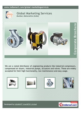 Global Marketing Services
            Mumbai, Maharashtra (India)




We are a noted distributor of engineering products like industrial compressors,
compressed air dryers, industrial pumps, actuators and valves. These are widely
accepted for their high functionality, low maintenance and easy usage.
 