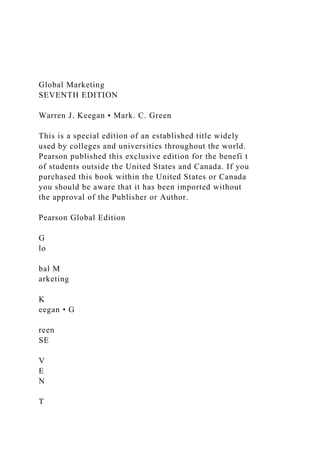 Global Marketing
SEVENTH EDITION
Warren J. Keegan • Mark. C. Green
This is a special edition of an established title widely
used by colleges and universities throughout the world.
Pearson published this exclusive edition for the benefi t
of students outside the United States and Canada. If you
purchased this book within the United States or Canada
you should be aware that it has been imported without
the approval of the Publisher or Author.
Pearson Global Edition
G
lo
bal M
arketing
K
eegan • G
reen
SE
V
E
N
T
 