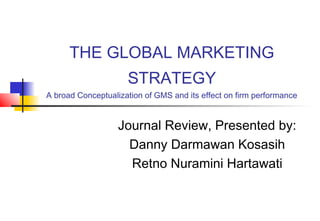 THE GLOBAL MARKETING
STRATEGY
A broad Conceptualization of GMS and its effect on firm performance
Journal Review, Presented by:
Danny Darmawan Kosasih
Retno Nuramini Hartawati
 