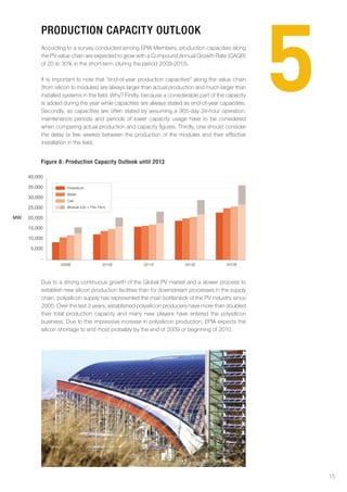 5
          proDuction capacitY outlook
          According to a survey conducted among EPIA Members, production capacities along
          the PV value chain are expected to grow with a Compound Annual Growth Rate (CAGR)
          of 20 to 30% in the short-term (during the period 2009-2013).

          It is important to note that “end-of-year production capacities” along the value chain
          (from silicon to modules) are always larger than actual production and much larger than
          installed systems in the field. Why? Firstly, because a considerable part of the capacity
          is added during the year while capacities are always stated as end-of-year capacities.
          Secondly, as capacities are often stated by assuming a 365-day 24-hour operation,
          maintenance periods and periods of lower capacity usage have to be considered
          when comparing actual production and capacity figures. Thirdly, one should consider
          the delay (a few weeks) between the production of the modules and their effective
          installation in the field.


          figure 8: production capacity outlook until 2013

     40,000

     35,000          Polysilicon
                     Wafer
     30,000
                     Cell

     25,000          Module (cSi + Thin Film)


MW   20,000

     15,000

     10,000

      5,000

          -
                  2009E                    2010E      2011E             2012E             2013E




          Due to a strong continuous growth of the Global PV market and a slower process to
          establish new silicon production facilities than for downstream processes in the supply
          chain, polysilicon supply has represented the main bottleneck of the PV industry since
          2005. Over the last 3 years, established polysilicon producers have more than doubled
          their total production capacity and many new players have entered the polysilicon
          business. Due to this impressive increase in polysilicon production, EPIA expects the
          silicon shortage to end most probably by the end of 2009 or beginning of 2010.




                                                                                                          15
 