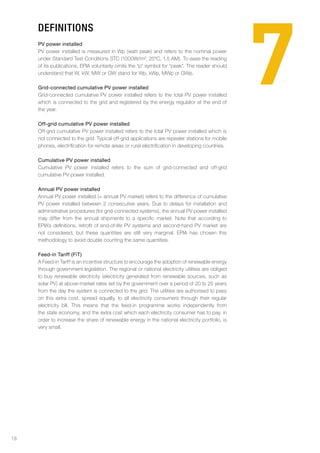 7
     Definitions
     PV power installed
     PV power installed is measured in Wp (watt peak) and refers to the nominal power
     under Standard Test Conditions STC (1000W/m², 25°C, 1.5 AM). To ease the reading
     of its publications, EPIA voluntarily omits the “p” symbol for “peak”. The reader should
     understand that W, kW, MW or GW stand for Wp, kWp, MWp or GWp.

     Grid-connected cumulative PV power installed
     Grid-connected cumulative PV power installed refers to the total PV power installed
     which is connected to the grid and registered by the energy regulator at the end of
     the year.

     Off-grid cumulative PV power installed
     Off-grid cumulative PV power installed refers to the total PV power installed which is
     not connected to the grid. Typical off-grid applications are repeater stations for mobile
     phones, electrification for remote areas or rural electrification in developing countries.

     Cumulative PV power installed
     Cumulative PV power installed refers to the sum of grid-connected and off-grid
     cumulative PV power installed.

     Annual PV power installed
     Annual PV power installed (= annual PV market) refers to the difference of cumulative
     PV power installed between 2 consecutive years. Due to delays for installation and
     administrative procedures (for grid-connected systems), the annual PV power installed
     may differ from the annual shipments to a specific market. Note that according to
     EPIA’s definitions, retrofit of end-of-life PV systems and second-hand PV market are
     not considered, but these quantities are still very marginal. EPIA has chosen this
     methodology to avoid double counting the same quantities.

     Feed-in Tariff (FiT)
     A Feed-in Tariff is an incentive structure to encourage the adoption of renewable energy
     through government legislation. The regional or national electricity utilities are obliged
     to buy renewable electricity (electricity generated from renewable sources, such as
     solar PV) at above-market rates set by the government over a period of 20 to 25 years
     from the day the system is connected to the grid. The utilities are authorised to pass
     on this extra cost, spread equally, to all electricity consumers through their regular
     electricity bill. This means that the feed-in programme works independently from
     the state economy, and the extra cost which each electricity consumer has to pay, in
     order to increase the share of renewable energy in the national electricity portfolio, is
     very small.




18
 