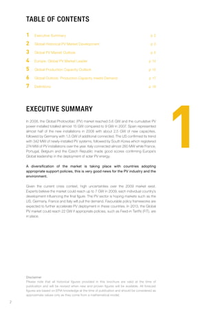 table of contents

    1    Executive Summary                                                                 p2

    2    Global Historical PV Market Development                                           p3

    3    Global PV Market Outlook                                                          p5

    4    Europe: Global PV Market Leader                                                  p 14

    5    Global Production Capacity Outlook                                               p 15

    6    Global Outlook: Production Capacity meets Demand                                 p 17

    7    Definitions                                                                      p 18




                                                                                                  1
    eXecutive summarY
    In 2008, the Global Photovoltaic (PV) market reached 5.6 GW and the cumulative PV
    power installed totalled almost 15 GW compared to 9 GW in 2007. Spain represented
    almost half of the new installations in 2008 with about 2.5 GW of new capacities,
    followed by Germany with 1.5 GW of additional connected. The US confirmed its trend
    with 342 MW of newly-installed PV systems, followed by South Korea which registered
    274 MW of PV installations over the year. Italy connected almost 260 MW while France,
    Portugal, Belgium and the Czech Republic made good scores confirming Europe’s
    Global leadership in the deployment of solar PV energy.

    A diversification of the market is taking place with countries adopting
    appropriate support policies, this is very good news for the PV industry and the
    environment.

    Given the current crisis context, high uncertainties over the 2009 market exist.
    Experts believe the market could reach up to 7 GW in 2009, each individual country’s
    development influencing the final figure. The PV sector is hoping markets such as the
    US, Germany, France and Italy will pull the demand. Favourable policy frameworks are
    expected to further accelerate PV deployment in these countries. In 2013, the Global
    PV market could reach 22 GW if appropriate policies, such as Feed-in Tariffs (FiT), are
    in place.




    Disclaimer
    Please note that all historical figures provided in this brochure are valid at the time of
    publication and will be revised when new and proven figures will be available. All forecast
    figures are based on EPIA knowledge at the time of publication and should be considered as
    approximate values only as they come from a mathematical model.

2
 