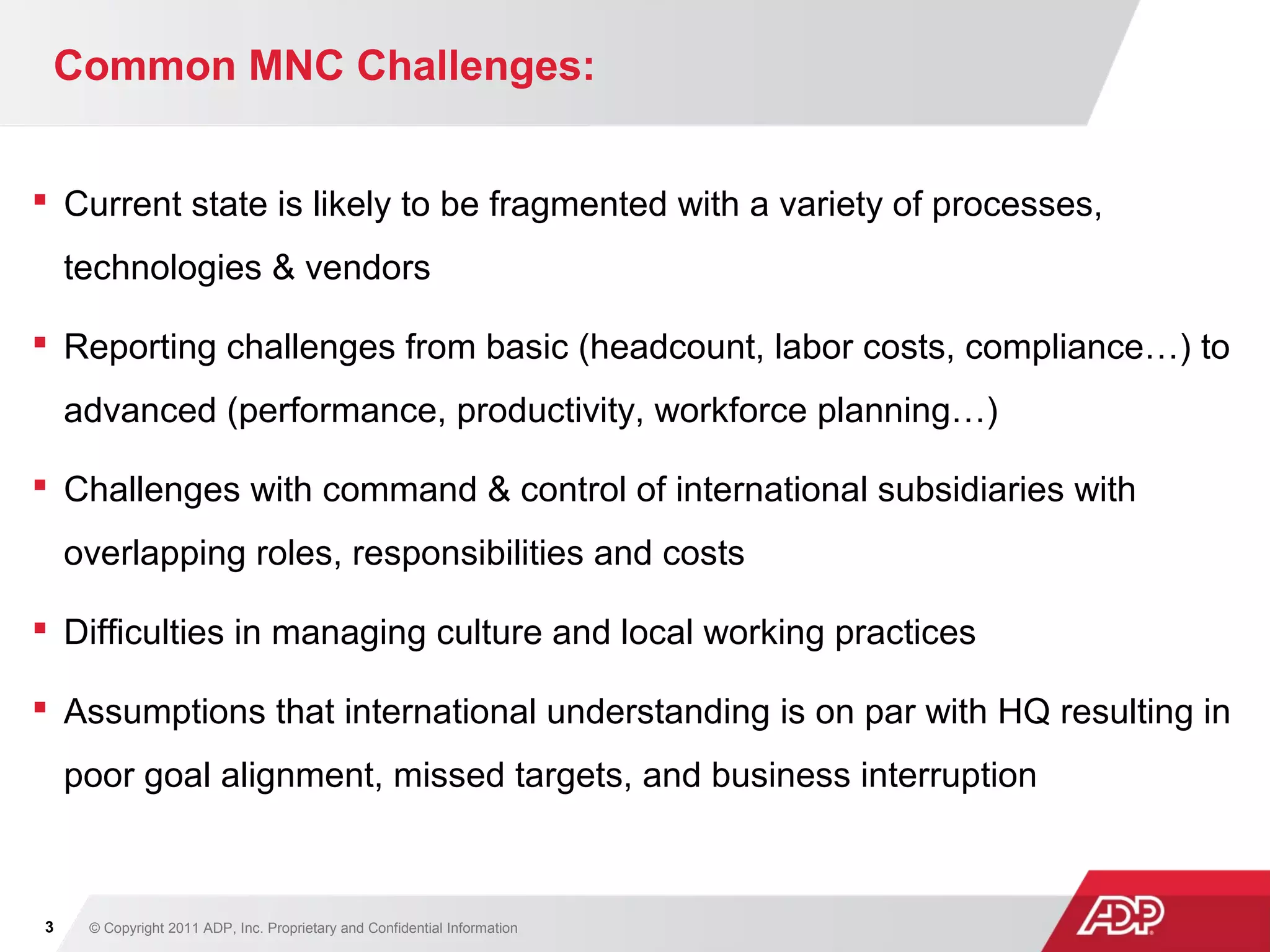 © Copyright 2011 ADP, Inc. Proprietary and Confidential Information3
Common MNC Challenges:
 Current state is likely to be fragmented with a variety of processes,
technologies & vendors
 Reporting challenges from basic (headcount, labor costs, compliance…) to
advanced (performance, productivity, workforce planning…)
 Challenges with command & control of international subsidiaries with
overlapping roles, responsibilities and costs
 Difficulties in managing culture and local working practices
 Assumptions that international understanding is on par with HQ resulting in
poor goal alignment, missed targets, and business interruption
 