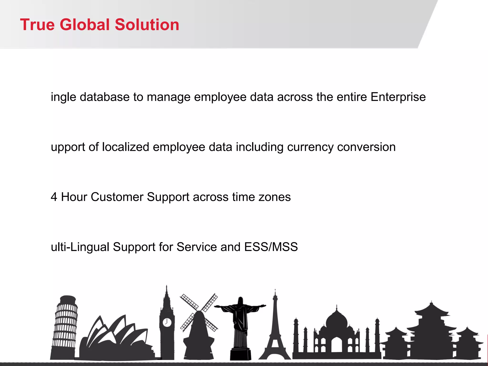 True Global Solution
ingle database to manage employee data across the entire Enterprise
upport of localized employee data including currency conversion
4 Hour Customer Support across time zones
ulti-Lingual Support for Service and ESS/MSS
osting that supports Data Privacy Requirements (EU)
lobal Implementation support
 