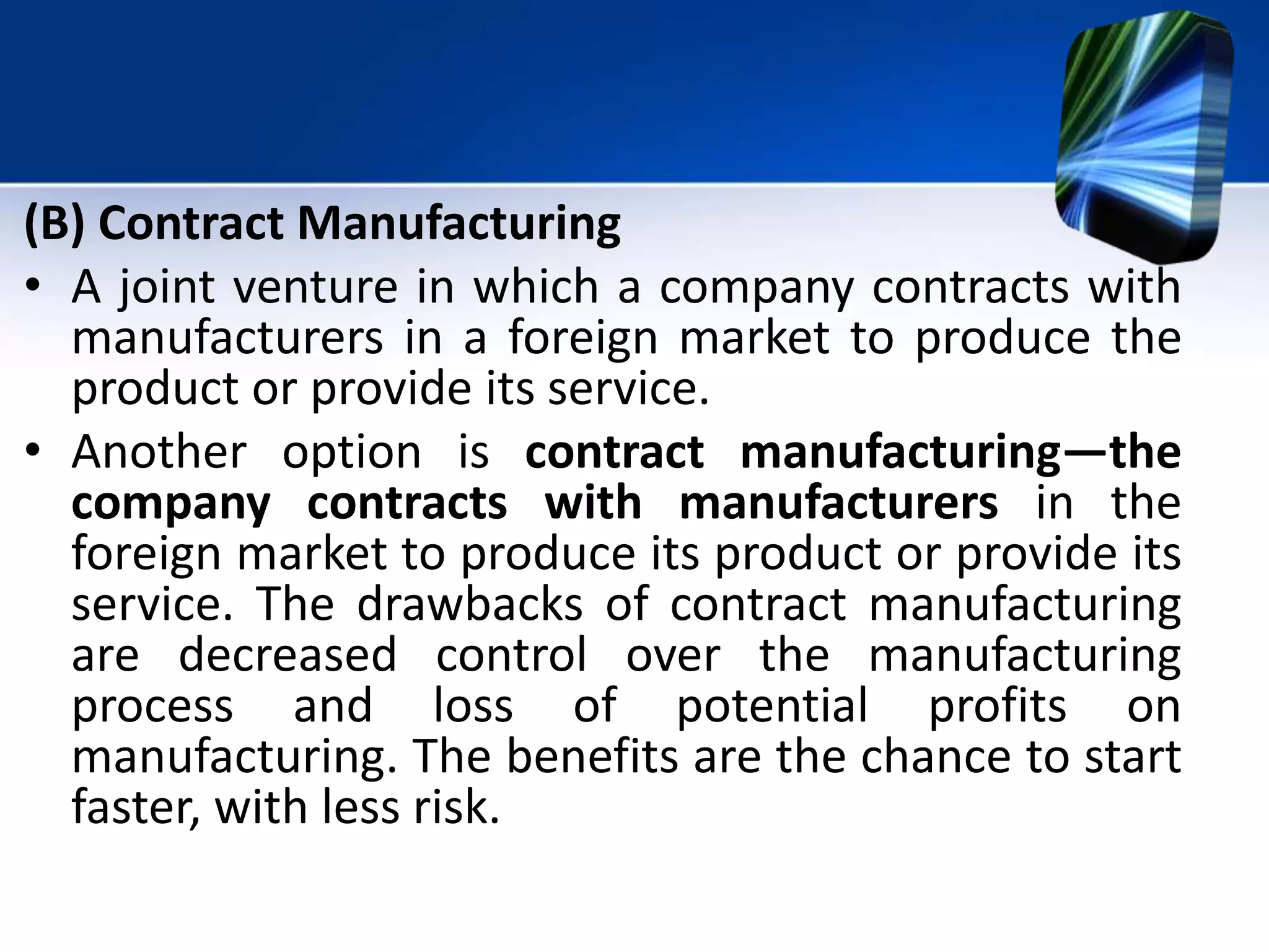 (B) Contract Manufacturing
• A joint venture in which a company contracts with
manufacturers in a foreign market to produce the
product or provide its service.
• Another option is contract manufacturing—the
company contracts with manufacturers in the
foreign market to produce its product or provide its
service. The drawbacks of contract manufacturing
are decreased control over the manufacturing
process and loss of potential profits on
manufacturing. The benefits are the chance to start
faster, with less risk.
 