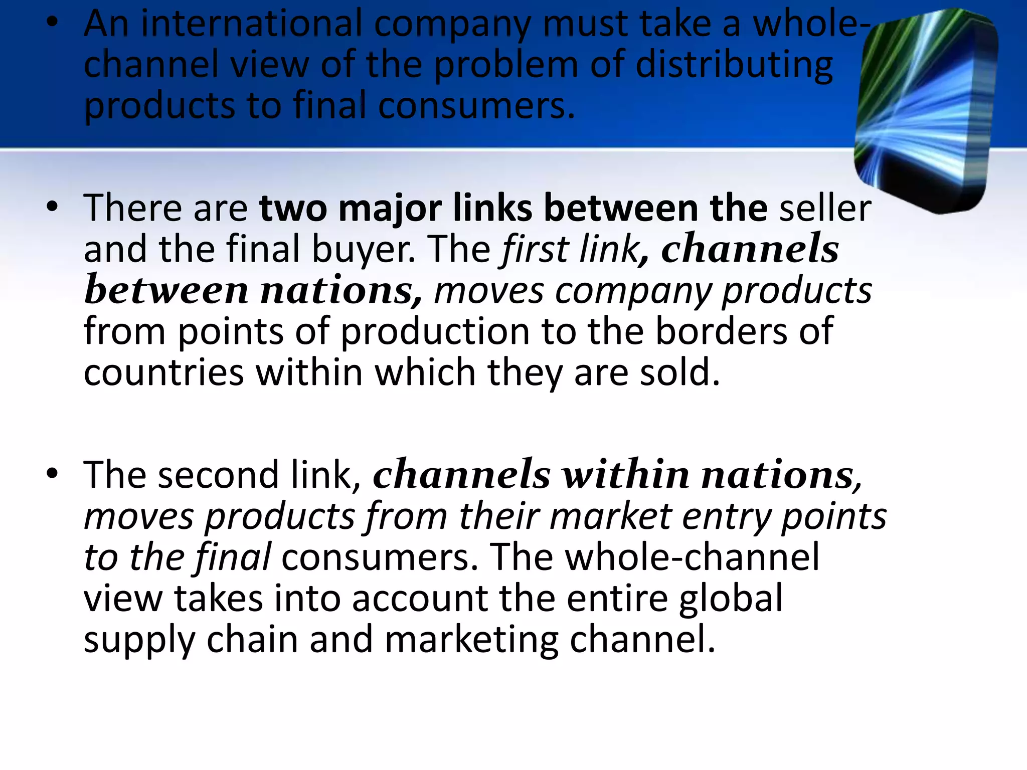 • An international company must take a whole-
channel view of the problem of distributing
products to final consumers.
• There are two major links between the seller
and the final buyer. The first link, channels
between nations, moves company products
from points of production to the borders of
countries within which they are sold.
• The second link, channels within nations,
moves products from their market entry points
to the final consumers. The whole-channel
view takes into account the entire global
supply chain and marketing channel.
 