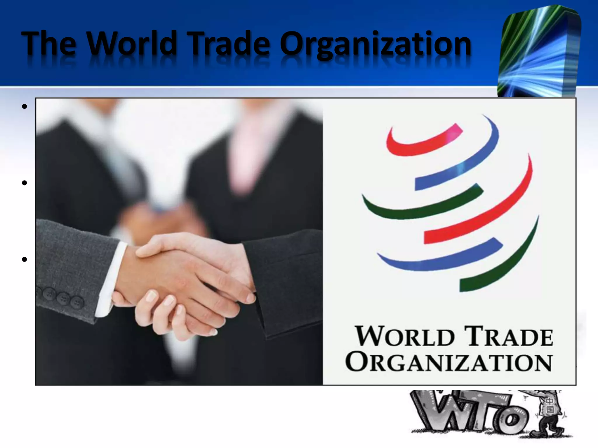 The World Trade Organization
• The General Agreement on Tariffs and Trade (GATT), established
in 1947 and modified in 1994, was designed to promote world
trade by reducing tariffs and other international trade barriers.
• It established the World Trade Organization (WTO), which
replaced GATT in 1995 and now oversees the original GATT
provisions.
• The WTO also imposes international trade sanctions and
mediates global trade disputes.
 