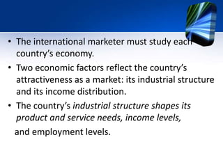 • The international marketer must study each
country’s economy.
• Two economic factors reflect the country’s
attractiveness as a market: its industrial structure
and its income distribution.
• The country’s industrial structure shapes its
product and service needs, income levels,
and employment levels.
 