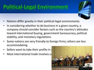 Political-Legal Environment
• Nations differ greatly in their political-legal environments.
• In considering whether to do business in a given country, a
company should consider factors such as the country’s attitudes
toward international buying, government bureaucracy, political
stability, and monetary regulations.
• Some nations are very friendly to foreign firms; others are less
accommodating.
• Sellers want to take their profits in a currency of value to them.
• Most international trade involves cash transactions.
 