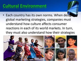 Cultural Environment
• Each country has its own norms. When designing
global marketing strategies, companies must
understand how culture affects consumer
reactions in each of its world markets. In turn,
they must also understand how their strategies
affect local cultures.
 