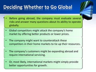Deciding Whether to Go Global
• Any of several factors might draw a company into
the international arena.
• Global competitors might attack the company’s home
market by offering better products or lower prices.
• The company might want to counterattack these
competitors in their home markets to tie up their resources.
• The company’s customers might be expanding abroad and
require international servicing.
• Or, most likely, international markets might simply provide
better opportunities for growth.
• Before going abroad, the company must evaluate several
risks and answer many questions about its ability to operate
globally.
 
