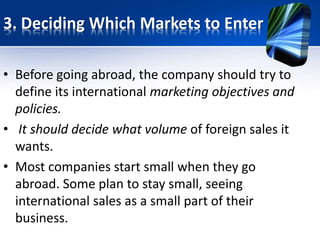 3. Deciding Which Markets to Enter
• Before going abroad, the company should try to
define its international marketing objectives and
policies.
• It should decide what volume of foreign sales it
wants.
• Most companies start small when they go
abroad. Some plan to stay small, seeing
international sales as a small part of their
business.
 