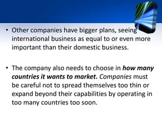 • Other companies have bigger plans, seeing
international business as equal to or even more
important than their domestic business.
• The company also needs to choose in how many
countries it wants to market. Companies must
be careful not to spread themselves too thin or
expand beyond their capabilities by operating in
too many countries too soon.
 