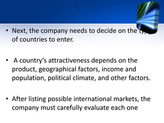 • Next, the company needs to decide on the types
of countries to enter.
• A country’s attractiveness depends on the
product, geographical factors, income and
population, political climate, and other factors.
• After listing possible international markets, the
company must carefully evaluate each one
 