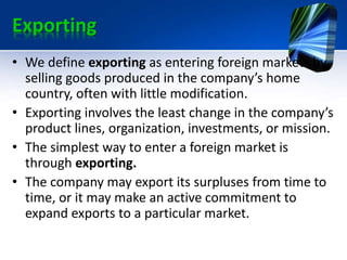 Exporting
• We define exporting as entering foreign markets by
selling goods produced in the company’s home
country, often with little modification.
• Exporting involves the least change in the company’s
product lines, organization, investments, or mission.
• The simplest way to enter a foreign market is
through exporting.
• The company may export its surpluses from time to
time, or it may make an active commitment to
expand exports to a particular market.
 