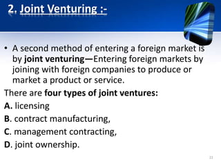 2. Joint Venturing :-
• A second method of entering a foreign market is
by joint venturing—Entering foreign markets by
joining with foreign companies to produce or
market a product or service.
There are four types of joint ventures:
A. licensing
B. contract manufacturing,
C. management contracting,
D. joint ownership.
22
 