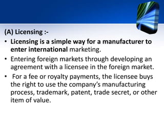 (A) Licensing :-
• Licensing is a simple way for a manufacturer to
enter international marketing.
• Entering foreign markets through developing an
agreement with a licensee in the foreign market.
• For a fee or royalty payments, the licensee buys
the right to use the company’s manufacturing
process, trademark, patent, trade secret, or other
item of value.
 