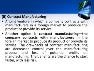 (B) Contract Manufacturing
• A joint venture in which a company contracts with
manufacturers in a foreign market to produce the
product or provide its service.
• Another option is contract manufacturing—the
company contracts with manufacturers in the
foreign market to produce its product or provide its
service. The drawbacks of contract manufacturing
are decreased control over the manufacturing
process and loss of potential profits on
manufacturing. The benefits are the chance to start
faster, with less risk.
 