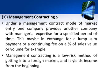 ( C) Management Contracting :-
• Under a management contract mode of market
entry one company provides another company
with managerial expertise for a specified period of
time. This maybe in exchange for a lump sum
payment or a continuing fee on a % of sales value
or volume for example.
• Management contracting is a low-risk method of
getting into a foreign market, and it yields income
from the beginning.
 
