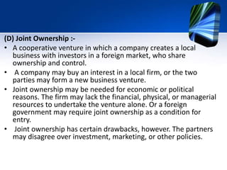 (D) Joint Ownership :-
• A cooperative venture in which a company creates a local
business with investors in a foreign market, who share
ownership and control.
• A company may buy an interest in a local firm, or the two
parties may form a new business venture.
• Joint ownership may be needed for economic or political
reasons. The firm may lack the financial, physical, or managerial
resources to undertake the venture alone. Or a foreign
government may require joint ownership as a condition for
entry.
• Joint ownership has certain drawbacks, however. The partners
may disagree over investment, marketing, or other policies.
 