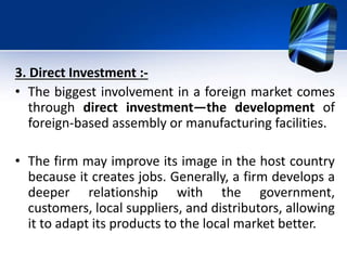 3. Direct Investment :-
• The biggest involvement in a foreign market comes
through direct investment—the development of
foreign-based assembly or manufacturing facilities.
• The firm may improve its image in the host country
because it creates jobs. Generally, a firm develops a
deeper relationship with the government,
customers, local suppliers, and distributors, allowing
it to adapt its products to the local market better.
 