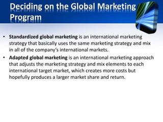 Deciding on the Global Marketing
Program
• Standardized global marketing is an international marketing
strategy that basically uses the same marketing strategy and mix
in all of the company’s international markets.
• Adapted global marketing is an international marketing approach
that adjusts the marketing strategy and mix elements to each
international target market, which creates more costs but
hopefully produces a larger market share and return.
 