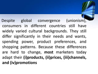 Despite global convergence (unionism),
consumers in different countries still have
widely varied cultural backgrounds. They still
differ significantly in their needs and wants,
spending power, product preferences, and
shopping patterns. Because these differences
are hard to change, most marketers today
adapt their (i)products, (ii)prices, (iii)channels,
and (iv)promotions
 
